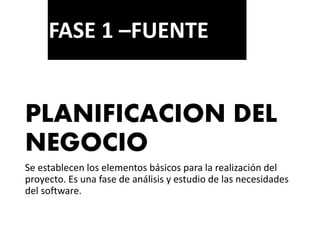 PLANIFICACION DEL
NEGOCIO
Se establecen los elementos básicos para la realización del
proyecto. Es una fase de análisis y estudio de las necesidades
del software.
FASE 1 –FUENTE
 