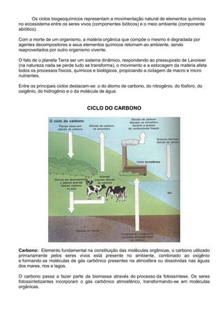 Os ciclos biogeoquímicos representam a movimentação natural de elementos químicos
no ecossistema entre os seres vivos (componentes bióticos) e o meio ambiente (componente
abiótico).
Com a morte de um organismo, a matéria orgânica que compõe o mesmo é degradada por
agentes decompositores e seus elementos químicos retornam ao ambiente, sendo
reaproveitados por outro organismo vivente.
O fato de o planeta Terra ser um sistema dinâmico, respondendo ao pressuposto de Lavoisier
(na natureza nada se perde tudo se transforma), o movimento e a estocagem da matéria afeta
todos os processos físicos, químicos e biológicos, propiciando a ciclagem de macro e micro
nutrientes.
Entre os principais ciclos destacam-se: o do átomo de carbono, do nitrogênio, do fósforo, do
oxigênio, do hidrogênio e o da molécula de água.
CICLO DO CARBONO
Carbono: Elemento fundamental na constituição das moléculas orgânicas, o carbono utilizado
primariamente pelos seres vivos está presente no ambiente, combinado ao oxigênio
e formando as moléculas de gás carbônico presentes na atmosfera ou dissolvidas nas águas
dos mares, rios e lagos.
O carbono passa a fazer parte da biomassa através do processo da fotossíntese. Os seres
fotossintetizantes incorporam o gás carbônico atmosférico, transformando-se em moléculas
orgânicas.
 