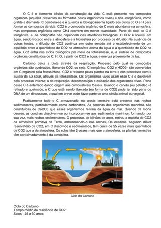 O C é o elemento básico da construção da vida. C está presente nos compostos
orgânicos (aqueles presentes ou formados pelos organismos vivos) e nos inorgânicos, como
grafite e diamante. C combina-se e é química e biologicamente ligado aos ciclos do O e H para
formar os compostos da vida. CO2 é o composto orgânico de C mais abundante na atmosfera,
mas compostos orgânicos como CH4 ocorrem em menor quantidade. Parte do ciclo do C é
inorgânica, e, os compostos não dependem das atividades biológicas. O CO2 é solúvel em
água, sendo trocado entre a atmosfera e a hidrosfera por processo de difusão. Na ausência de
outras fontes, a difusão de CO2 continua em outro sentido até o estabelecimento de um
equilíbrio entre a quantidade de CO2 na atmosfera acima da água e a quantidade de CO2 na
água. Co2 entra nos ciclos biológicos por meio da fotossíntese, e, a síntese de compostos
orgânicos constituídos de C, H, O, a partir de CO2 e água, e energia proveniente da luz.
Carbono deixa a biota através da respiração. Processo pelo qual os compostos
orgânicos são quebrados, liberando CO2, ou seja, C inorgânico, CO2 e HCO3- são convertidos
em C orgânico pela fotossíntese, CO2 é retirado pelas plantas na terra e nos processos com o
auxílio da luz solar, através da fotossíntese. Os organismos vivos usam esse C e o devolvem
pelo processo inverso: o da respiração, decomposição e oxidação dos organismos vivos. Parte
desse C é enterrado dando origem aos combustíveis fósseis. Quando o carvão (ou petróleo) é
retirado e queimado, o C que está sendo liberado (na forma de CO2) pode ter sido parte do
DNA de um dinossauro, o qual em breve pode fazer parte de uma célula animal ou vegetal.
Praticamente todo o C armazenado na crosta terrestre está presente nas rochas
sedimentares, particularmente como carbonatos. As conchas dos organismos marinhos são
constituídas de CaCO3 que esses organismos retiram da água do mar. Quando da morte
desses, as conchas dissolvem-se ou incorporam-se aos sedimentos marinhos, formando, por
sua vez, mais rochas sedimentares. O processo, de bilhões de anos, retirou a maioria do CO2
da atmosfera primitiva da Terra, armazenando-o nas rochas. Os oceanos, segundo maior
reservatório de CO2, em C dissolvido e sedimentado, têm cerca de 55 vezes mais quantidade
de CO2 que a da atmosfera. Os solos têm 2 vezes mais que a atmosfera, as plantas terrestres
têm aproximadamente à da atmosfera.
Ciclo do Carbono
Ciclo do Carbono
Tempo médio de residência de CO2:
Solos - 25 a 30 anos;
 