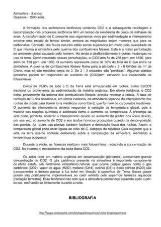 Atmosfera - 3 anos;
Oceanos - 1500 anos.
A formação dos sedimentos tectônicos contendo CO2 e a subsequente reciclagem e
decomposição nos processos tectônicos têm um tempo de residência de cerca de milhares de
anos. A transformação do C presente nos organismos vivos por sedimentação e intemperismo
envolve uma escala de tempo similar, embora as magnitudes sejam menores que para os
carbonatos. Contudo, tais fluxos naturais estão sendo superados em muito pela quantidade de
C que retorna à atmosfera pela queima dos combustíveis fósseis. Esta é a maior perturbação
ao ambiente global causada pelo homem. Há ainda o desflorestamento e outras mudanças no
uso da terra. Como resultado dessas perturbações, a (CO2)atm foi de 288 ppm, em 1850, para
além de 350 ppm, em 1990. O aumento representa cerca de 50% do total de C que entra na
atmosfera. A queima de combustíveis fósseis libera para a atmosfera 5 - 6 bilhões de m³ de
C/ano, mas só são medidos cerca de 3. De 2 - 3 unidades são "perdidas". Algumas plantas
terrestres podem ter respondido ao aumento do (CO2)atm, elevando sua capacidade de
fotossíntese.
Cerca de 99,9% de todo o C da Terra está armazenado em rochas, como CaCO3
insolúvel ou proveniente da sedimentação da matéria orgânica. Em última instância, o CO2
extra, proveniente da queima dos combustíveis fósseis, precisa retornar à crosta. A taxa de
remoção de C dos oceanos e, em última instância, da atmosfera depende do intemperismo das
rochas da crosta para liberar íons metálicos como Ca+2, que formam os carbonatos insolúveis.
O aumento do intemperismo deveria responder à variação da temperatura global, pois a
maioria das reações químicas é acelerada como o aumento da temperatura. A presença da
vida pode, portanto, acelerar o intemperismo devido ao aumento da acidez dos solos devido,
por sua vez, ao aumento de CO2 e aos ácidos húmicos produzidos quando da decomposição
das plantas. As raízes das plantas também facilitam a destruição física das rochas. Assim, a
temperatura global pode estar ligada ao ciclo do C. Adeptos da hipótese Gaia sugerem que a
vida na terra exerce controle deliberado sobre a composição da atmosfera, mantendo a
temperatura adequada.
Durante o verão, as florestas realizam mais fotossíntese, reduzindo a concentração de
CO2. No inverno, o metabolismo da biota libera CO2.
Os solos ricos em matéria orgânica em decomposição (pântanos) apresentam grande
concentração de CO2. O gás carbônico presente na atmosfera é importante componente
do efeito estufa, um fenômeno atmosférico natural, que ocorre porque gases como o gás
carbônico (CO2), vapor de água (H2O), metano (CH4), ozônio (O3) e óxido nitroso (N2O) são
transparentes e deixam passar a luz solar em direção à superfície da Terra. Esses gases
porém são praticamente impermeáveis ao calor emitido pela superfície terrestre aquecida
(radiação terrestre). Esse fenômeno faz com que a atmosfera permaneça aquecida após o pôr-
do-sol, resfriando-se lentamente durante a noite.
BIBLIOGRAFIA
http://www.coladaweb.com/biologia/bioquimica/ciclos-biogeoquimicos
 