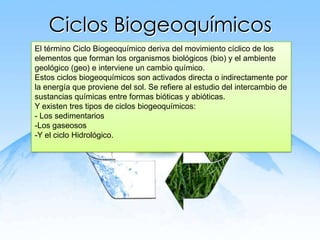 Ciclos Biogeoquímicos
El término Ciclo Biogeoquímico deriva del movimiento cíclico de los
elementos que forman los organismos biológicos (bio) y el ambiente
geológico (geo) e interviene un cambio químico.
Estos ciclos biogeoquímicos son activados directa o indirectamente por
la energía que proviene del sol. Se refiere al estudio del intercambio de
sustancias químicas entre formas bióticas y abióticas.
Y existen tres tipos de ciclos biogeoquímicos:
- Los sedimentarios
-Los gaseosos
-Y el ciclo Hidrológico.
 