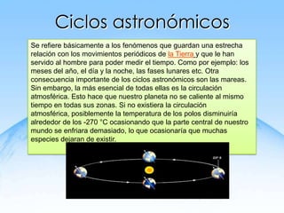Ciclos astronómicos
Se refiere básicamente a los fenómenos que guardan una estrecha
relación con los movimientos periódicos de la Tierra y que le han
servido al hombre para poder medir el tiempo. Como por ejemplo: los
meses del año, el día y la noche, las fases lunares etc. Otra
consecuencia importante de los ciclos astronómicos son las mareas.
Sin embargo, la más esencial de todas ellas es la circulación
atmosférica. Esto hace que nuestro planeta no se caliente al mismo
tiempo en todas sus zonas. Si no existiera la circulación
atmosférica, posiblemente la temperatura de los polos disminuiría
alrededor de los -270 °C ocasionando que la parte central de nuestro
mundo se enfriara demasiado, lo que ocasionaría que muchas
especies dejaran de existir.
 