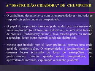 A "DESTRUIÇÃO CRIADORA" DE CHUMPETER

   O capitalismo desenvolve-se com os empreendedores - inovadores
    responsáveis pelas ondas de prosperidade.

   O papel do empresário inovador pode se dar pelo lançamento de
    um novo produto (o telefone ou o automóvel), ou uma nova técnica
    de produzir (fordismo/taylorismo), nova matéria-prima ou mesmo
    a conquista de um outro mercado ainda não desbravado.

   Mesmo que iniciada num só setor produtivo, provoca uma onda
    geral de transformações. O empreendedor é recompensado com
    enormes lucros (chamado de lucro do monopólio), que
    gradativamente diminuí quando outros competidores, se
    aproveitam da inovação, explorando o caminho já aberto.
 
