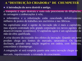 A "DESTRUIÇÃO CRIADORA" DE CHUMPETER
 A introdução do novo destrói o antigo.
o transporte à vapor destruiu a vasta rede preexistente de diligências,
de carruagens e embarcações à vela;
a informática e a robotização estão cancelando definitivamente
milhares de postos de trabalhos nos escritórios e nas fábricas.
No capitalismo atual o agente da inovação não é mais o capitalista,
mas alguém contratado pela grande corporação (os novos agentes do
desenvolvimento econômico). O capitalista agora é um aglutinador de
mão-de-obra qualificada.
A crise decorre da exaustão dos efeitos da inovação. Quando um novo
produto chega aos limites do mercado, saturando-o. Os lucros
declinam, gerando uma reação negativa em cadeia, com falências,
concordatas e desemprego.
A estagnação só será rompida quanto uma outra inovação chegar ao
mercado, impulsionando a retomada do crescimento.
 