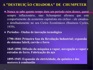 A "DESTRUIÇÃO CRIADORA" DE CHUMPETER
   Nunca se sabe quanto tempo dura um período ruim desses, quase
    sempre inflacionário, mas Schumpeter afirmou que este
    comportamento da economia capitalista era cíclico - ele estudou-
    o detalhadamente no seu Ciclos Econômicos (Business Cycles,
    1939).
   Períodos - Ondas de inovação tecnológica

    1790-1844: Primeira fase da Revolução Industrial; expansão
    do sistema fabril, carvão e ferro

    1845-1890: Difusão da máquina a vapor, navegação a vapor e
    estradas de ferro. Fabricação do aço

    1895-1945: Expansão da eletricidade, da química e dos
    motores à combustão
 