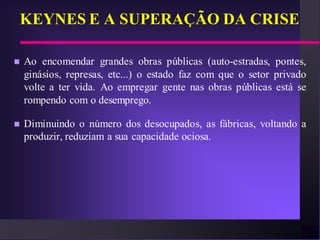 KEYNES E A SUPERAÇÃO DA CRISE

   Ao encomendar grandes obras públicas (auto-estradas, pontes,
    ginásios, represas, etc...) o estado faz com que o setor privado
    volte a ter vida. Ao empregar gente nas obras públicas está se
    rompendo com o desemprego.

   Diminuindo o número dos desocupados, as fábricas, voltando a
    produzir, reduziam a sua capacidade ociosa.
 