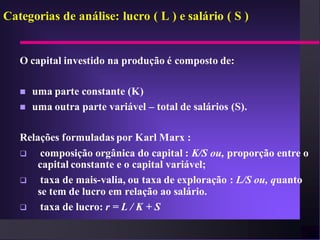 Categorias de análise: lucro ( L ) e salário ( S )


   O capital investido na produção é composto de:

      uma parte constante (K)
      uma outra parte variável – total de salários (S).

   Relações formuladas por Karl Marx :
       composição orgânica do capital : K/S ou, proporção entre o
       capital constante e o capital variável;
       taxa de mais-valia, ou taxa de exploração : L/S ou, quanto
       se tem de lucro em relação ao salário.
       taxa de lucro: r = L / K + S
 