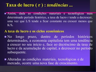 Taxa de lucro ( r ) : tendências ...
   Assim, dada as condições materiais e tecnológicas num
    determinado período histórico, a taxa de lucro r tende a decrescer,
    uma vez que L/S tende a ficar constante ou crescer menos que
    K/S.
A taxa de lucro e os ciclos econômicos
 No longo prazo, dentro de períodos históricos
  determinados, a economia capitalista tem uma tendência
  a crescer no seu início e, face ao decréscimo da taxa de
  lucro e da acumulação de capital, a decrescer no período
  subsequente.
   Alteradas as condições materiais, tecnológicas e de
    mercado, ocorre uma nova fase de crescimento.
 