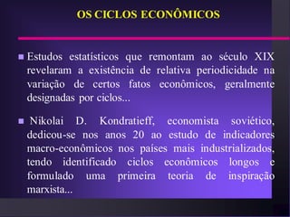 OS CICLOS ECONÔMICOS


   Estudos estatísticos que remontam ao século XIX
    revelaram a existência de relativa periodicidade na
    variação de certos fatos econômicos, geralmente
    designadas por ciclos...

    Nikolai D. Kondratieff, economista soviético,
    dedicou-se nos anos 20 ao estudo de indicadores
    macro-econômicos nos países mais industrializados,
    tendo identificado ciclos econômicos longos e
    formulado uma primeira teoria de inspiração
    marxista...
 