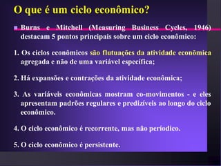 O que é um ciclo econômico?
   Burns e Mitchell (Measuring Business Cycles, 1946)
    destacam 5 pontos principais sobre um ciclo econômico:

1. Os ciclos econômicos são flutuações da atividade econõmica
   agregada e não de uma variável específica;

2. Há expansões e contrações da atividade econômica;

3. As variáveis econômicas mostram co-movimentos - e eles
  apresentam padrões regulares e predizíveis ao longo do ciclo
  econômico.

4. O ciclo econômico é recorrente, mas não períodico.

5. O ciclo econômico é persistente.
 