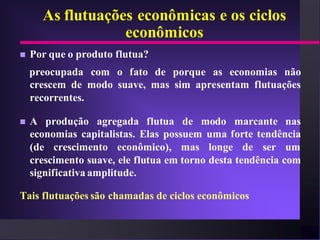 As flutuações econômicas e os ciclos
                  econômicos
   Por que o produto flutua?
    preocupada com o fato de porque as economias não
    crescem de modo suave, mas sim apresentam flutuações
    recorrentes.

   A produção agregada flutua de modo marcante nas
    economias capitalistas. Elas possuem uma forte tendência
    (de crescimento econômico), mas longe de ser um
    crescimento suave, ele flutua em torno desta tendência com
    significativa amplitude.

Tais flutuações são chamadas de ciclos econômicos
 