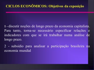 CICLOS ECONÔMICOS: Objetivos da exposição




1 - discutir noções de longo prazo da economia capitalista.
Para tanto, torna-se necessário especificar relações e
indicadores com que se irá trabalhar numa análise de
longo prazo.
2 - subsidio para analisar a participação brasileira na
economia mundial
 