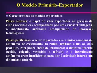 O Modelo Primário-Exportador

   Características do modelo exportador:
Países centrais: o papel do setor exportador na geração da
renda nacional, era acompanhado por uma variável endógena,
o investimento autônomo acompanhado de inovações
tecnológicas;

Países periféricos: o setor exportador era o único componente
autônomo de crescimento da renda, limitado a um ou dois
produtos, com pouco efeito de irradiação; a indústria interna
(tecido, calçado, vestuário e móveis) e o investimento
autônomo eram insuficientes para dar à atividade interna um
dinamismo próprio.
 