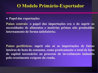 O Modelo Primário-Exportador

   Papel das exportações
Países centrais: o papel das importações era o de suprir as
necessidades de alimentos e matérias primas não produzidas
internamente de forma satisfatória;



Países periféricos: suprir não só as importações de faixas
inteiras de bens de consumo, como praticamente o total de bens
de capital necessários ao processo de investimento induzido
pelo crescimento exógeno da renda.
 
