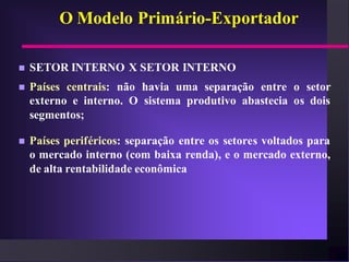 O Modelo Primário-Exportador

   SETOR INTERNO X SETOR INTERNO
   Países centrais: não havia uma separação entre o setor
    externo e interno. O sistema produtivo abastecia os dois
    segmentos;

   Países periféricos: separação entre os setores voltados para
    o mercado interno (com baixa renda), e o mercado externo,
    de alta rentabilidade econômica
 