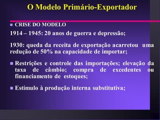 O Modelo Primário-Exportador

   CRISE DO MODELO
1914 – 1945: 20 anos de guerra e depressão;
1930: queda da receita de exportação acarretou uma
redução de 50% na capacidade de importar;
   Restrições e controle das importações; elevação da
    taxa de câmbio; compra de excedentes ou
    financiamento de estoques;
   Estímulo à produção interna substitutiva;
 