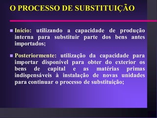 O PROCESSO DE SUBSTITUIÇÃO

   Início: utilizando a capacidade de produção
    interna para substituir parte dos bens antes
    importados;
   Posteriormente: utilização da capacidade para
    importar disponível para obter do exterior os
    bens de capital e as matérias primas
    indispensáveis à instalação de novas unidades
    para continuar o processo de substituição;
 
