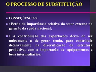 O PROCESSO DE SUBSTITUIÇÃO

   CONSEQÜENCIAS:
   • Perda da importância relativa do setor externo na
    geração da renda nacional;

   • A contribuição das exportações deixa de ser
    unicamente a de gerar renda, para contribuir
    decisivamente na diversificação da estrutura
    produtiva, com a importação de equipamentos e
    bens intermediários;
 
