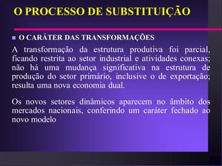 O PROCESSO DE SUBSTITUIÇÃO

   O CARÁTER DAS TRANSFORMAÇÕES
A transformação da estrutura produtiva foi parcial,
ficando restrita ao setor industrial e atividades conexas;
não há uma mudança significativa na estrutura de
produção do setor primário, inclusive o de exportação;
resulta uma nova economia dual.
Os novos setores dinâmicos aparecem no âmbito dos
mercados nacionais, conferindo um caráter fechado ao
novo modelo
 