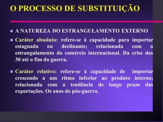 O PROCESSO DE SUBSTITUIÇÃO

   A NATUREZA DO ESTRANGULAMENTO EXTERNO
   Caráter absoluto: refere-se à capacidade para importar
    estagnada     ou    declinante;  relacionada  com     o
    estrangulamento do comércio internacional. Da crise dos
    30 até o fim da guerra.

   Caráter relativo: refere-se à capacidade de importar
    crescendo a um ritmo inferior ao produto interno;
    relacionada com a tendência de longo prazo das
    exportações. Os anos do pós-guerra.
 