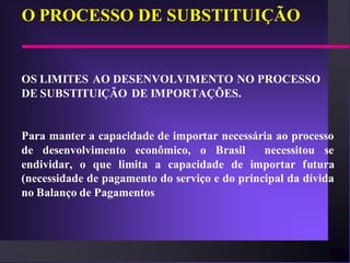 O PROCESSO DE SUBSTITUIÇÃO


OS LIMITES AO DESENVOLVIMENTO NO PROCESSO
DE SUBSTITUIÇÃO DE IMPORTAÇÕES.


Para manter a capacidade de importar necessária ao processo
de desenvolvimento econômico, o Brasil         necessitou se
endividar, o que limita a capacidade de importar futura
(necessidade de pagamento do serviço e do principal da dívida
no Balanço de Pagamentos
 