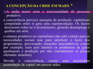 A CONCEPÇÃO DA CRISE EM MARX *
A    razão maior seria a irracionalidade do processo
  produtivo:
a concorrência provoca anarquia da produção: capitalistas
 competindo entre si gera uma superprodução. Os lucros
 decrescem reduz-se o investimento, gerando desemprego e
 quebras em série.
o sistema produtivo no capitalismo não está voltado para as
necessidades sociais mas para satisfazer o lucro dos
proprietários, provocando situações inacreditáveis (como
por exemplo, num país faminto os produtores de grãos
queimarem a produção por não considerarem os preços
ofertados atraentes).
Devido a concorrência, ocorre uma              assustadora
acumulação de capital em poucas mãos.
 