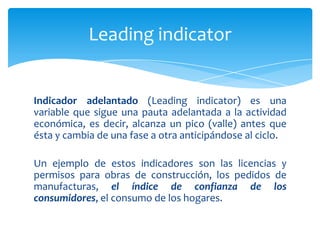 Leading indicator


Indicador adelantado (Leading indicator) es una
variable que sigue una pauta adelantada a la actividad
económica, es decir, alcanza un pico (valle) antes que
ésta y cambia de una fase a otra anticipándose al ciclo.

Un ejemplo de estos indicadores son las licencias y
permisos para obras de construcción, los pedidos de
manufacturas, el índice de confianza de los
consumidores, el consumo de los hogares.
 