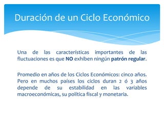 Duración de un Ciclo Económico


Una de las características importantes de las
fluctuaciones es que NO exhiben ningún patrón regular.

Promedio en años de los Ciclos Económicos: cinco años.
Pero en muchos países los ciclos duran 2 ó 3 años
depende de su estabilidad en las variables
macroeconómicas, su política fiscal y monetaria.
 