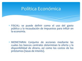 Política Económica


FISCAL: se puede definir como el uso del gasto
público y la recaudación de impuestos para influir en
la economía.


MONETARIA: Conjunto de acciones mediante las
cuales los bancos centrales determinan la oferta y la
disponibilidad de dinero, así como los costos de los
préstamos (tasas de interés).
 