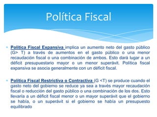 Política Fiscal

Política Fiscal Expansiva implica un aumento neto del gasto público
(G> T) a través de aumentos en el gasto público o una menor
recaudación fiscal o una combinación de ambos. Esto dará lugar a un
déficit presupuestario mayor o un menor superávit. Política fiscal
expansiva se asocia generalmente con un déficit fiscal.

Política Fiscal Restrictiva o Contractiva (G <T) se produce cuando el
gasto neto del gobierno se reduce ya sea a través mayor recaudación
fiscal o reducción del gasto público o una combinación de los dos. Esto
llevaría a un déficit fiscal menor o un mayor superávit que el gobierno
se había, o un superávit si el gobierno se había un presupuesto
equilibrado
 