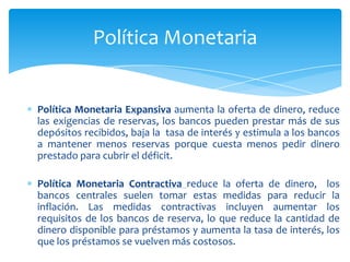 Política Monetaria


Política Monetaria Expansiva aumenta la oferta de dinero, reduce
las exigencias de reservas, los bancos pueden prestar más de sus
depósitos recibidos, baja la tasa de interés y estimula a los bancos
a mantener menos reservas porque cuesta menos pedir dinero
prestado para cubrir el déficit.

Política Monetaria Contractiva reduce la oferta de dinero, los
bancos centrales suelen tomar estas medidas para reducir la
inflación. Las medidas contractivas incluyen aumentar los
requisitos de los bancos de reserva, lo que reduce la cantidad de
dinero disponible para préstamos y aumenta la tasa de interés, los
que los préstamos se vuelven más costosos.
 