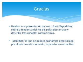 Gracias


Realizar una presentación de max. cinco diapositivas
sobre la tendencia del PIB del país seleccionado y
describir tres variables contraciclicas .

 Identificar el tipo de política económica desarrollada
por el país en este momento, expansiva o contractiva.
 