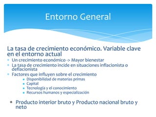 Entorno General


La tasa de crecimiento económico. Variable clave
en el entorno actual
 Un crecimiento económico -> Mayor bienestar
 La tasa de crecimiento incide en situaciones inflacionista o
 deflacionista
 Factores que influyen sobre el crecimiento
         Disponibilidad de materias primas
         Capital
         Tecnología y el conocimiento
         Recursos humanos y especialización

   Producto interior bruto y Producto nacional bruto y
   neto
 
