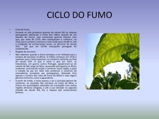 CICLO DO FUMO
•
•

•
•

•

Ciclo do Fumo
Durante os três primeiros quartos do século XVI os colonos
portugueses obtiveram o fumo dos índios, através de um
sistema de trocas, mas numerosas guerras fizeram com
que, por volta de 1570, eles começassem a cultivá-lo, no
início para o próprio consumo e mais tarde para vendê-lo, sob
a instigação de comerciantes locais, no decorrer do século
XVII,
ate que em 1674o monopólio português foi
estabelecido.
Resgate de escravos
Não sabemos quando o fumo começou a ser utilizado para a
compra de escravos na África. O tráfico começou em 1570 e
supomos que o fumo apareceu no comércio somente no final
do século XVII. O que é certo é que em 1637, os
holandeses, em guerra contra Portugal, apoderaram-se do
castelo de São Jorge da Mina, possessão portuguesa na África
ocidental, controlando então o comércio nessa região, e,após
o tratado de paz em 1641 eles proibiram o comércio de
mercadorias europeias aos portugueses, deixando livre
apenas a compra dos rolos de fumo da Bahia e mais alguns
gêneros menores, como a aguardente.
A partir de então, o fumo passou a ser o principal gênero de
comércio, no escambo dos escravos na Costa da Mina, e
entrou em quantidades reduzidas nas transações com outras
regiões africanas (Angola), e até a sua extinção na segunda
metade do século XIX, fez a riqueza dos comerciantes
baianos.

 