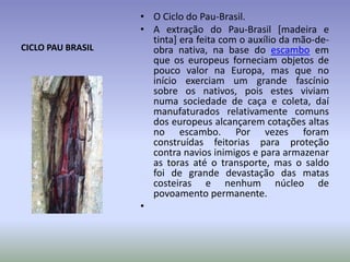 CICLO PAU BRASIL

• O Ciclo do Pau-Brasil.
• A extração do Pau-Brasil [madeira e
tinta] era feita com o auxílio da mão-deobra nativa, na base do escambo em
que os europeus forneciam objetos de
pouco valor na Europa, mas que no
início exerciam um grande fascínio
sobre os nativos, pois estes viviam
numa sociedade de caça e coleta, daí
manufaturados relativamente comuns
dos europeus alcançarem cotações altas
no escambo. Por vezes foram
construídas feitorias para proteção
contra navios inimigos e para armazenar
as toras até o transporte, mas o saldo
foi de grande devastação das matas
costeiras e nenhum núcleo de
povoamento permanente.
•

 