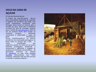 CICLO DA CANA DE
AÇUCAR
O Ciclo da Cana-de-Açucar.
O cultivo da cana-de-açúcar deu-se
pela necessidade imperativa de colonizar
e explorar um território até então sem
muita importância econômica para
Portugal, vários foram os motivos para a
escolha da cana, entre eles a existência
no Brasil do solo de massapê, propício
para o cultivo da cana-de-açúcar, além de
ser um produto muito bem cotado no
comércio
europeu
–
destinado
unicamente à exportação e capaz de
gerar
valiosíssimos
lucros, transformando-se no alicerce
econômico da colonização portuguesa no
Brasil entre os séculos XVI e XVII.
A
maior
contribuição
dos
engenhos, porém, foi estar em um ponto
bastante privilegiado, facilitando o
escoamento e agilizando a chegada do
produto aos mercados consumidores. As
plantações
ocorriam
no
sistema
de plantation, ou seja, eram grandes
fazendas monocultoras [um único
produto], utilizando mão de obra escrava
e visando o comércio exterior.

 