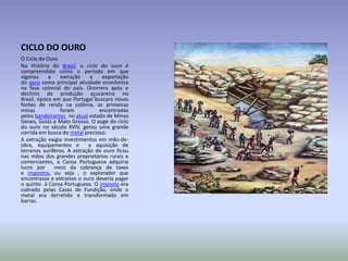 CICLO DO OURO
O Ciclo do Ouro
Na História do Brasil, o ciclo do ouro é
compreendido como o período em que
vigorou
a
extração
e
exportação
do ouro como principal atividade econômica
na fase colonial do país. Ocorrera após o
declínio da produção açucareira no
Brasil, época em que Portugal buscara novas
fontes de renda na colônia, as primeiras
minas
foram
encontradas
pelos bandeirantes no atual estado de Minas
Gerais, Goiás e Mato Grosso. O auge do ciclo
do ouro no século XVIII, gerou uma grande
corrida em busca do metal precioso.
A extração exigia investimentos em mão-deobra, equipamentos e
a aquisição de
terrenos auríferos. A extração do ouro ficou
nas mãos dos grandes proprietários rurais e
comerciantes, a Coroa Portuguesa adquiria
lucro por
meio da cobrança de taxas
e impostos, ou seja , o explorador que
encontrasse e extraísse o ouro deveria pagar
o quinto à Coroa Portuguesa. O imposto era
cobrado pelas Casas de Fundição, onde o
metal era derretido e transformado em
barras.

 