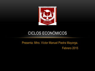 Presenta: Mtro. Víctor Manuel Piedra Mayorga.
Febrero 2015
CICLOS ECONÓMICOS
 