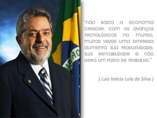 "Não basta a economia
crescer. Com os avanços
tecnológicos no mundo,
muitas vezes uma empresa
aumenta sua produtividade,
sua rentabilidade e não
gera um posto de trabalho.“


     ( Luis Inácio Lula da Silva )
 