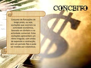 CONCEITO
 Conjunto de flutuações de
     longo prazo, ou seja,
 oscilações que ocorrem na
    actividade económica,
 baseada em dinheiro e na
 actividade comercial. Estas
 oscilações apresentam um
 ritmo irregular, com ondas
 de expansão e contracção,
sem um período fixo e pode
ser medido por estatísticas.
 