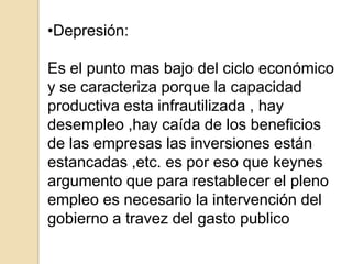 •Depresión:
Es el punto mas bajo del ciclo económico
y se caracteriza porque la capacidad
productiva esta infrautilizada , hay
desempleo ,hay caída de los beneficios
de las empresas las inversiones están
estancadas ,etc. es por eso que keynes
argumento que para restablecer el pleno
empleo es necesario la intervención del
gobierno a travez del gasto publico

 