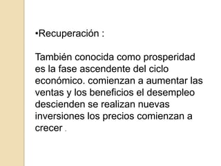 •Recuperación :
También conocida como prosperidad
es la fase ascendente del ciclo
económico. comienzan a aumentar las
ventas y los beneficios el desempleo
descienden se realizan nuevas
inversiones los precios comienzan a
crecer .

 