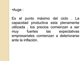 •Auge :

Es el punto máximo del ciclo . La
capacidad productiva esta plenamente
utilizada , los precios comienzan a ser
muy
fuertes
las
expectativas
empresariales comienzan a deteriorarse
ante la inflación.

 