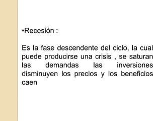 •Recesión :
Es la fase descendente del ciclo, la cual
puede producirse una crisis , se saturan
las
demandas
las
inversiones
disminuyen los precios y los beneficios
caen

 