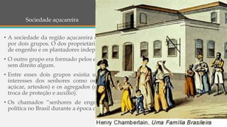 Sociedade açucareira
• A sociedade da região açucareira dos séculos XVI e XVII era composta, basicamente,
por dois grupos. O dos proprietários de escravos e de terras compreendia os senhores
de engenho e os plantadores independentes de cana.
• O outro grupo era formado pelos escravos, numericamente muito maior, porém quase
sem direito algum.
• Entre esses dois grupos existia uma faixa intermediária: pessoas que serviam aos
interesses dos senhores como os trabalhadores assalariados (feitores, mestres-de-
açúcar, artesãos) e os agregados (moradores do engenho que prestavam serviços em
troca de proteção e auxílio).
• Os chamados “senhores de engenho” foram os protagonistas da economia e da
política no Brasil durante a época colonial, o império e parte da república.
 