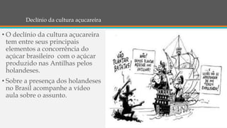 Declínio da cultura açucareira
• O declínio da cultura açucareira
tem entre seus principais
elementos a concorrência do
açúcar brasileiro com o açúcar
produzido nas Antilhas pelos
holandeses.
• Sobre a presença dos holandeses
no Brasil acompanhe a vídeo
aula sobre o assunto.
 