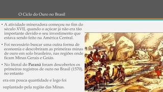 O Ciclo do Ouro no Brasil
• A atividade mineradora começou no fim do
século XVII, quando o açúcar já não era tão
importante devido o seu investimento que
estava sendo feito na América Central.
• Foi necessário buscar uma outra forma de
economia e descobriram as primeiras minas
de ouro em solo brasileiro, nas regiões onde
ficam Minas Gerais e Goiás.
• No litoral do Paraná foram descobertos os
primeiros registros de ouro no Brasil (1570),
no entanto
era em pouca quantidade e logo foi
suplantado pela região das Minas.
 