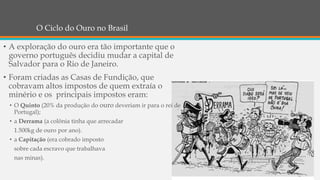 O Ciclo do Ouro no Brasil
• A exploração do ouro era tão importante que o
governo português decidiu mudar a capital de
Salvador para o Rio de Janeiro.
• Foram criadas as Casas de Fundição, que
cobravam altos impostos de quem extraía o
minério e os principais impostos eram:
• O Quinto (20% da produção do ouro deveriam ir para o rei de
Portugal);
• a Derrama (a colônia tinha que arrecadar
1.500kg de ouro por ano).
• a Capitação (era cobrado imposto
sobre cada escravo que trabalhava
nas minas).
 