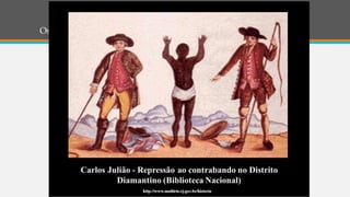 Os diamantes
• DIAMANTES – A exploração de diamantes toma corpo por volta de 1729,
nas vilas de Diamantina e Serra do Frio, no norte de Minas Gerais.
• A produção atinge grandes volumes e chega a causar pânico no mercado
joalheiro europeu, provocando a queda nos preços das pedras.
• Em 1734 é instituída uma intendência para administrar as lavras. A
extração passa a ser controlada por medidas severas que incluem confisco,
proibição da entrada de forasteiros e expulsão de escravos.
 