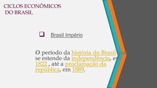 O período da história do Brasil que
se estende da independência, em
1822 , até a proclamação da
república, em 1889.
 Brasil Império
CICLOS ECONÔMICOS
DO BRASIL
 
